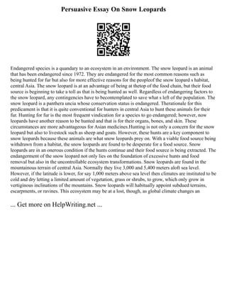 Persuasive Essay On Snow Leopards
Endangered species is a quandary to an ecosystem in an environment. The snow leopard is an animal
that has been endangered since 1972. They are endangered for the most common reasons such as
being hunted for fur but also for more effective reasons for the peopleof the snow leopard s habitat,
central Asia. The snow leopard is at an advantage of being at thetop of the food chain, but their food
source is beginning to take a toll as that is being hunted as well. Regardless of endangering factors to
the snow leopard, any contingencies have to becontemplated to save what s left of the population. The
snow leopard is a panthera uncia whose conservation status is endangered. Therationale for this
predicament is that it is quite conventional for hunters in central Asia to hunt these animals for their
fur. Hunting for fur is the most frequent vindication for a species to go endangered; however, now
leopards have another reason to be hunted and that is for their organs, bones, and skin. These
circumstances are more advantageous for Asian medicines.Hunting is not only a concern for the snow
leopard but also to livestock such as sheep and goats. However, these hunts are a key component to
snow leopards because these animals are what snow leopards prey on. With a viable food source being
withdrawn from a habitat, the snow leopards are found to be desperate for a food source. Snow
leopards are in an onerous condition if the hunts continue and their food source is being extracted. The
endangerment of the snow leopard not only lies on the foundation of excessive hunts and food
removal but also in the uncontrollable ecosystem transformations. Snow leopards are found in the
mountainous terrain of central Asia. Normally they live 3,000 and 5,400 meters aloft sea level.
However, if the latitude is lower, for say 1,000 meters above sea level then climates are instituted to be
cold and dry letting a limited amount of vegetation, grass or shrubs, to grow, which only grow in
vertiginous inclinations of the mountains. Snow leopards will habitually appoint subdued terrains,
escarpments, or ravines. This ecosystem may be at a lost, though, as global climate changes an
... Get more on HelpWriting.net ...
 