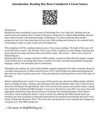 Introduction. Reading Has Been Considered A Great Source
Introduction
Reading has been considered a great source of knowledge for a very long time. Reading does not
merely mean just reading what is written in the piece of paper but it is about understanding what has
been written in order to develop knowledge. Furthermore, it is about exploring other people s
perspective and views and connecting it to our own. Both reading and writing are two essential skills
in Sociology in order to study society and social behaviour.
This assignment will be a reading response essay of two course readings. The body of the essay will
be divided into two parts. The first part of the essay will be a response to each reading, exploring and
discussing the key ideas and claims that each authors makes. The second ... Show more content on
Helpwriting.net ...
Knowing that land is a taonga (treasure) to Māori people, it made me think about the negative impact
it had on them due to not being able to have a control over their own land and gradually losing their
language, culture, and spirituality due to colonisation.
Throughout the reading, the writer listed multiple examples supported with other researches about the
systematic dispossession of Māori land (Wynyard, 2017) which helped me understood and grasp the
ideas that the writer wanted to put across. It has also helped me understand the severity of the issue on
this topic.
Before reading Wynyard s article, I was aware of the general story about how Māori people sold their
land in exchange for guns, clothing, and unfamiliar items that the British settlers had. I came to know
about this information through hearsay when I first arrived in the country and wanted to know a quick
story about New Zealand and Māori people. It was just in the last few years that I was given more and
appropriate information about the true history of Aotearoa New Zealand (hearing it from Māori s
viewpoint). Upon reading this article, I came to realise the suffering that Māori people had to go
through at the time in regards to losing their land and the Government not honouring their part of the
Treaty of Waitangi (Wynyard, 2017). The writer also introduced me to new concepts that changed my
viewpoint as to why Māori people are
... Get more on HelpWriting.net ...
 
