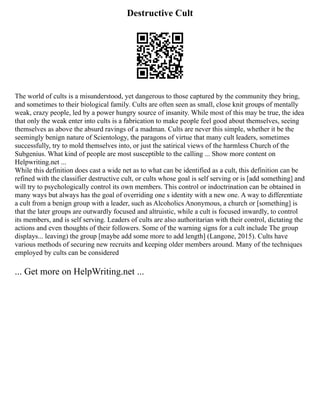 Destructive Cult
The world of cults is a misunderstood, yet dangerous to those captured by the community they bring,
and sometimes to their biological family. Cults are often seen as small, close knit groups of mentally
weak, crazy people, led by a power hungry source of insanity. While most of this may be true, the idea
that only the weak enter into cults is a fabrication to make people feel good about themselves, seeing
themselves as above the absurd ravings of a madman. Cults are never this simple, whether it be the
seemingly benign nature of Scientology, the paragons of virtue that many cult leaders, sometimes
successfully, try to mold themselves into, or just the satirical views of the harmless Church of the
Subgenius. What kind of people are most susceptible to the calling ... Show more content on
Helpwriting.net ...
While this definition does cast a wide net as to what can be identified as a cult, this definition can be
refined with the classifier destructive cult, or cults whose goal is self serving or is [add something] and
will try to psychologically control its own members. This control or indoctrination can be obtained in
many ways but always has the goal of overriding one s identity with a new one. A way to differentiate
a cult from a benign group with a leader, such as Alcoholics Anonymous, a church or [something] is
that the later groups are outwardly focused and altruistic, while a cult is focused inwardly, to control
its members, and is self serving. Leaders of cults are also authoritarian with their control, dictating the
actions and even thoughts of their followers. Some of the warning signs for a cult include The group
displays... leaving) the group [maybe add some more to add length] (Langone, 2015). Cults have
various methods of securing new recruits and keeping older members around. Many of the techniques
employed by cults can be considered
... Get more on HelpWriting.net ...
 