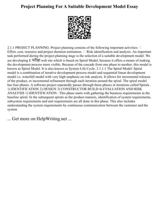 Project Planning For A Suitable Development Model Essay
2.1.1 PROJECT PLANNING: Project planning consists of the following important activities: 
Effort, cost, resource and project duration estimation.  Risk identification and analysis. An important
task performed during the project planning stage is the selection of a suitable development model. We
are developing E परीक्षा web site which is based on Spiral Model, because it offers a means of making
the development process more visible. Because of the cascade from one phase to another, this model is
known as Spiral Model. It is also known as System Life Cycle. 2.1.1.1 The Spiral Model: Spiral
model is a combination of iterative development process model and sequential linear development
model i.e. waterfall model with very high emphasis on risk analysis. It allows for incremental releases
of the product, or incremental refinement through each iteration around the spiral. The spiral model
has four phases. A software project repeatedly passes through these phases in iterations called Spirals .
1) IDENTIFICATION 2) DESIGN 3) CONSTRUCTOR BUILD 4) EVALUATION AND RISK
ANALYSIS 1) IDENTIFICATION : This phase starts with gathering the business requirements in the
baseline spiral. In the subsequent spirals as the product matures, identification of system requirements,
subsystem requirements and unit requirements are all done in this phase. This also includes
understanding the system requirements by continuous communication between the customer and the
system
... Get more on HelpWriting.net ...
 