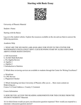 Starting with Basic Essay
University of Phoenix Material
Student s Name:
Starting with the Basics
Log on to the student website. Explore the resources available on the site and use them to answer the
following questions.
Academic Help
1. WHAT ARE THE SIX MATH LABS AVAILABLE FOR STUDY IN THE CENTER FOR
MATHEMATICS EXCELLENCE? HINT. CLICK RUNNING START BY ALEKS AND LOOK
ABOVE OTHER MATH CONTENT.
a. Self Assessment
b. ALEKS Math Refresher
c. Pre Algebra Review
d. Algebra 1
e. Algebra 2
f. Introduction to Statistics
2. Which three reviewing services are available to students through the Center for Writing Excellence?
a. WritePoint
b. CWE Review
c. Plagiarism Checker
3. Which formatting tool does University of Phoenix offer you to ... Show more content on
Helpwriting.net ...
Course # d. Email Address e. Country f. Comment
Course Information
9. HOW DO YOU ACCESS THE READING ASSIGNMENTS FOR THIS COURSE FROM THE
STUDENT WEBSITE? Materials
10. In which forum would you post your discussion question responses? How would you respond to a
classmate s discussion question answer?
 