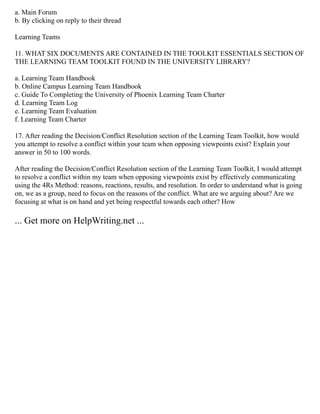 a. Main Forum
b. By clicking on reply to their thread
Learning Teams
11. WHAT SIX DOCUMENTS ARE CONTAINED IN THE TOOLKIT ESSENTIALS SECTION OF
THE LEARNING TEAM TOOLKIT FOUND IN THE UNIVERSITY LIBRARY?
a. Learning Team Handbook
b. Online Campus Learning Team Handbook
c. Guide To Completing the University of Phoenix Learning Team Charter
d. Learning Team Log
e. Learning Team Evaluation
f. Learning Team Charter
17. After reading the Decision/Conflict Resolution section of the Learning Team Toolkit, how would
you attempt to resolve a conflict within your team when opposing viewpoints exist? Explain your
answer in 50 to 100 words.
After reading the Decision/Conflict Resolution section of the Learning Team Toolkit, I would attempt
to resolve a conflict within my team when opposing viewpoints exist by effectively communicating
using the 4Rs Method: reasons, reactions, results, and resolution. In order to understand what is going
on, we as a group, need to focus on the reasons of the conflict. What are we arguing about? Are we
focusing at what is on hand and yet being respectful towards each other? How
... Get more on HelpWriting.net ...
 