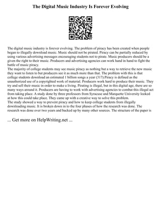 The Digital Music Industry Is Forever Evolving
The digital music industry is forever evolving. The problem of piracy has been created when people
began to illegally download music. Music should not be pirated. Piracy can be partially reduced by
using various advertising messages encouraging students not to pirate. Music producers should be a
given the right to their music. Producers and advertising agencies can work hand in hand to fight the
battle of music piracy.
The majority of college students may see music piracy as nothing but a way to retrieve the new music
they want to listen to but producers see it as much more than that. The problem with this is that
college students download an estimated 1 billion songs a year (317).Piracy is defined as the
unauthorized use of a copyrighted work of material. Producers work hard to produce their music. They
try and sell their music in order to make a living. Pirating is illegal, but in this digital age, there are so
many ways around it. Producers are having to work with advertising agencies to combat this illegal act
from taking place. A study done by three professors from Syracuse and Marquette University looked
at how this could take place. They came up with a creative way to solve this problem.
The study showed a way to prevent piracy and how to keep college students from illegally
downloading music. It is broken down in to the four phases of how the research was done. The
research was done over two years and backed up by many other sources. The structure of the paper is
... Get more on HelpWriting.net ...
 