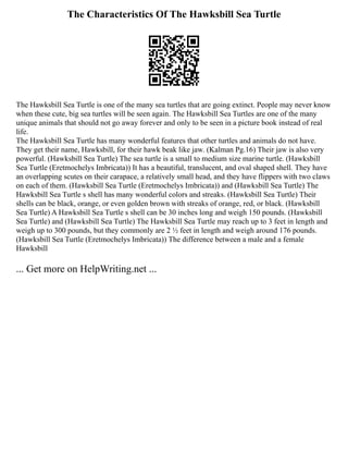 The Characteristics Of The Hawksbill Sea Turtle
The Hawksbill Sea Turtle is one of the many sea turtles that are going extinct. People may never know
when these cute, big sea turtles will be seen again. The Hawksbill Sea Turtles are one of the many
unique animals that should not go away forever and only to be seen in a picture book instead of real
life.
The Hawksbill Sea Turtle has many wonderful features that other turtles and animals do not have.
They get their name, Hawksbill, for their hawk beak like jaw. (Kalman Pg.16) Their jaw is also very
powerful. (Hawksbill Sea Turtle) The sea turtle is a small to medium size marine turtle. (Hawksbill
Sea Turtle (Eretmochelys Imbricata)) It has a beautiful, translucent, and oval shaped shell. They have
an overlapping scutes on their carapace, a relatively small head, and they have flippers with two claws
on each of them. (Hawksbill Sea Turtle (Eretmochelys Imbricata)) and (Hawksbill Sea Turtle) The
Hawksbill Sea Turtle s shell has many wonderful colors and streaks. (Hawksbill Sea Turtle) Their
shells can be black, orange, or even golden brown with streaks of orange, red, or black. (Hawksbill
Sea Turtle) A Hawksbill Sea Turtle s shell can be 30 inches long and weigh 150 pounds. (Hawksbill
Sea Turtle) and (Hawksbill Sea Turtle) The Hawksbill Sea Turtle may reach up to 3 feet in length and
weigh up to 300 pounds, but they commonly are 2 ½ feet in length and weigh around 176 pounds.
(Hawksbill Sea Turtle (Eretmochelys Imbricata)) The difference between a male and a female
Hawksbill
... Get more on HelpWriting.net ...
 