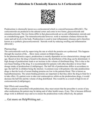Prednisolone Is Chemically Known As A Corticosteroid
Prednisolone is chemically known as a corticosteroid which is a steroid hormones (DIAAIC). The
corticosteroids are produced in the adrenal cortex and come in two forms; glucocorticoids and
mineralocorticoids. The two forms differ in that glucocorticoids act as anti inflammatory steroids and
as a metabolising agent. The mineralocorticoids however, work to maintain a balance between the
water and salt levels in the body. Prednisolone is used to treat inflammatory diseases and is therefore
known as a synthetic glucocorticosteroid . Steroids work by reducing swelling and inflammation
(DIAAIC).
Pharmacology
The corticosteroids work by supervising the rate at which the proteins are synthesised. This happens
through the reaction of the ... Show more content on Helpwriting.net ...
In the pharmacokinetics aspect, prednisolone is mainly dependent on two characteristics; dosage and
age. Based on how the drug is bound in the plasma, the distribution of the drug can be determined. A
high dosage of prednisolone leads to an increase in the volume of distributed drug. This is due to the
non linear binding of the drug. It is recommended for patients with other disorders to lower their
dosage intake of prednisolone (LinkSpringer). The half life of prednisolone differs in accordance to
age; the half life in children being the shortest. A common issue with patients who take prednisolone
drugs is that the levels of serum binding proteins are low in the patients blood. This is known as
hypoalbuminaemia. The serum binding proteins are important in that they allow the drug to bind for it
to take effect. If a patient were to take oral contraceptives whilst on the prednisolone drugs, it would
decrease the half life and the volume of drug distributed. This would be as a result of high levels of
corticosteroids (LinkSpringer).
Side Effects and counselling
When a patient is prescribed with prednisolone, they must ensure that the prescriber is aware of any
other medications the patient may be taking and of other health issues, if any. This is because different
drugs work in different ways and so to ensure the prednisolone works effectively, the patient
... Get more on HelpWriting.net ...
 