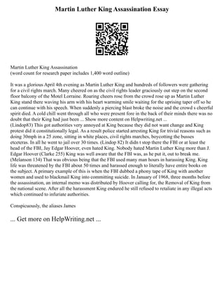 Martin Luther King Assassination Essay
Martin Luther King Assassination
(word count for research paper includes 1,400 word outline)
It was a glorious April 4th evening as Martin Luther King and hundreds of followers were gathering
for a civil rights march. Many cheered on as the civil rights leader graciously out step on the second
floor balcony of the Motel Lorraine. Roaring cheers rose from the crowd rose up as Martin Luther
King stand there waving his arm with his heart warming smile waiting for the uprising taper off so he
can continue with his speech. When suddenly a piercing blast broke the noise and the crowd s cheerful
spirit died. A cold chill went through all who were present fore in the back of their minds there was no
doubt that their King had just been ... Show more content on Helpwriting.net ...
(Lindop83) This got authorities very annoyed at King because they did not want change and King
protest did it constitutionally legal. As a result police started arresting King for trivial reasons such as
doing 30mph in a 25 zone, sitting in white places, civil rights marches, boycotting the busses
etceteras. In all he went to jail over 30 times. (Lindop 82) It didn t stop there the FBI or at least the
head of the FBI, Jay Edgar Hoover, even hated King. Nobody hated Martin Luther King more than J.
Edgar Hoover (Clarke 255) King was well aware that the FBI was, as he put it, out to break me.
(Melanson 134) That was obvious being that the FBI used many man hours in harassing King. King
life was threatened by the FBI about 50 times and harassed enough to literally have entire books on
the subject. A primary example of this is when the FBI dubbed a phony tape of King with another
women and used to blackmail King into committing suicide. In January of 1968, three months before
the assassination, an internal memo was distributed by Hoover calling for, the Removal of King from
the national scene. After all the harassment King endured he still refused to retaliate in any illegal acts
which continued to infuriate authorities.
Conspicuously, the aliases James
... Get more on HelpWriting.net ...
 