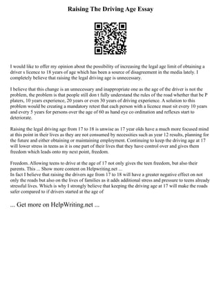 Raising The Driving Age Essay
I would like to offer my opinion about the possibility of increasing the legal age limit of obtaining a
driver s licence to 18 years of age which has been a source of disagreement in the media lately. I
completely believe that raising the legal driving age is unnecessary.
I believe that this change is an unnecessary and inappropriate one as the age of the driver is not the
problem, the problem is that people still don t fully understand the rules of the road whether that be P
platers, 10 years experience, 20 years or even 30 years of driving experience. A solution to this
problem would be creating a mandatory retest that each person with a licence must sit every 10 years
and every 5 years for persons over the age of 60 as hand eye co ordination and reflexes start to
deteriorate.
Raising the legal driving age from 17 to 18 is unwise as 17 year olds have a much more focused mind
at this point in their lives as they are not consumed by necessities such as year 12 results, planning for
the future and either obtaining or maintaining employment. Continuing to keep the driving age at 17
will lower stress in teens as it is one part of their lives that they have control over and gives them
freedom which leads onto my next point, freedom.
Freedom. Allowing teens to drive at the age of 17 not only gives the teen freedom, but also their
parents. This ... Show more content on Helpwriting.net ...
In fact I believe that raising the drivers age from 17 to 18 will have a greater negative effect on not
only the roads but also on the lives of families as it adds additional stress and pressure to teens already
stressful lives. Which is why I strongly believe that keeping the driving age at 17 will make the roads
safer compared to if drivers started at the age of
... Get more on HelpWriting.net ...
 