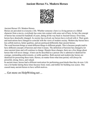 Ancient Heroes Vs. Modern Heroes
Ancient Heroes VS. Modern Heroes
Heroes are prevalent in everyone s life. Whether someone s hero is a living person or a fabled
character from a movie, everybody has come into contact with some sort of hero. In fact, the concept
of heroes has existed for hundreds of years, dating all the way back to Ancient Greece. Over time,
heroes have drastically changed. As society has evolved, our heroes have evolved with it. Their goals
and motivations have changed to coincide with the views of modern society. Modern day heroes have
less selfish motives, better qualities, and are portrayed differently than ancient heroes.
The word heroism brings to mind different things to different people. This is because people tend to
have different concepts of heroism and what it means. The definition of heroism has changed a lot
since ancient times and will continue to change. Despite these changes, there are a few things about
heroes that will never change. A hero can be described as a person who is admired or idealized for
courage, outstanding achievements, or noble qualities. Both ancient and modern day heroes are
idealized for possessing these traits. Heroes, no matter from what time period, will always be
powerful, strong, brave, and valued.
In ancient times, heroes had a different motivation for performing good deeds than they do now. Life
was a lot harder during these times because food, water, and timber for building was scarce. This
caused many ancient heroes to have selfish motives.
... Get more on HelpWriting.net ...
 