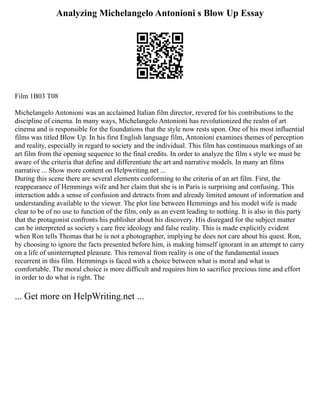 Analyzing Michelangelo Antonioni s Blow Up Essay
Film 1B03 T08
Michelangelo Antonioni was an acclaimed Italian film director, revered for his contributions to the
discipline of cinema. In many ways, Michelangelo Antonioni has revolutionized the realm of art
cinema and is responsible for the foundations that the style now rests upon. One of his most influential
films was titled Blow Up. In his first English language film, Antonioni examines themes of perception
and reality, especially in regard to society and the individual. This film has continuous markings of an
art film from the opening sequence to the final credits. In order to analyze the film s style we must be
aware of the criteria that define and differentiate the art and narrative models. In many art films
narrative ... Show more content on Helpwriting.net ...
During this scene there are several elements conforming to the criteria of an art film. First, the
reappearance of Hemmings wife and her claim that she is in Paris is surprising and confusing. This
interaction adds a sense of confusion and detracts from and already limited amount of information and
understanding available to the viewer. The plot line between Hemmings and his model wife is made
clear to be of no use to function of the film, only as an event leading to nothing. It is also in this party
that the protagonist confronts his publisher about his discovery. His disregard for the subject matter
can be interpreted as society s care free ideology and false reality. This is made explicitly evident
when Ron tells Thomas that he is not a photographer, implying he does not care about his quest. Ron,
by choosing to ignore the facts presented before him, is making himself ignorant in an attempt to carry
on a life of uninterrupted pleasure. This removal from reality is one of the fundamental issues
recurrent in this film. Hemmings is faced with a choice between what is moral and what is
comfortable. The moral choice is more difficult and requires him to sacrifice precious time and effort
in order to do what is right. The
... Get more on HelpWriting.net ...
 