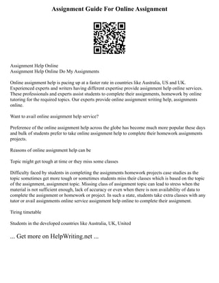 Assignment Guide For Online Assignment
Assignment Help Online
Assignment Help Online Do My Assignments
Online assignment help is pacing up at a faster rate in countries like Australia, US and UK.
Experienced experts and writers having different expertise provide assignment help online services.
These professionals and experts assist students to complete their assignments, homework by online
tutoring for the required topics. Our experts provide online assignment writing help, assignments
online.
Want to avail online assignment help service?
Preference of the online assignment help across the globe has become much more popular these days
and bulk of students prefer to take online assignment help to complete their homework assignments
projects.
Reasons of online assignment help can be
Topic might get tough at time or they miss some classes
Difficulty faced by students in completing the assignments homework projects case studies as the
topic sometimes get more tough or sometimes students miss their classes which is based on the topic
of the assignment, assignment topic. Missing class of assignment topic can lead to stress when the
material is not sufficient enough, lack of accuracy or even when there is non availability of data to
complete the assignment or homework or project. In such a state, students take extra classes with any
tutor or avail assignments online service assignment help online to complete their assignment.
Tiring timetable
Students in the developed countries like Australia, UK, United
... Get more on HelpWriting.net ...
 