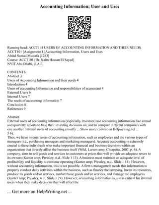 Accounting Information; User and Uses
Running head: ACCT101 USERS OF ACCOUNTING INFORMATION AND THEIR NEEDS
ACCT101 [Assignment 1] Accounting Information, Users and Uses
Abdul Samad Mustafa [1283]
Course: ACCT101 [Dr. Naim Hassan El Sayed]
NYIT Abu Dhabi, U.A.E.
CONTENTS
Abstract 3
Users of Accounting Information and their needs 4
Introduction 4
Users of accounting Information and responsibilities of accountant 4
External Users 6
Internal Users 7
The needs of accounting information 7
Conclusion 8
References 9
Abstract
External users of accounting information (especially investors) use accounting information like annual
and quarterly reports to base their investing decisions on, and to compare different companies with
one another. Internal users of accounting (mostly ... Show more content on Helpwriting.net ...
5 6).
Then, we have internal users of accounting information, such as employees and the various types of
managers (i.e., purchasing managers and marketing managers). Accurate accounting is extremely
crucial to these individuals who make important financial and business decisions within an
organization that directly affect the business itself (Wild, Larson amp; Chiapetta, 2007, p. 6). A
company, aims to sell goods and services to customers at prices that will provide an adequate return to
its owners (Kanter amp; Pressley, n.d., Slide 1 13). A business must maintain an adequate level of
profitability and liquidity to continue operating (Kanter amp; Pressley, n.d., Slide 1 14). However,
without accounting information, this is not possible. A firm s management needs this information to
properly conduct daily activities within the business, such as finance the company, invest its resources,
produce its goods and/or services, market those goods and/or services, and manage the employees
(Kanter amp; Pressley, n.d., Slide 1 29). However, accounting information is just as critical for internal
users when they make decisions that will affect the
... Get more on HelpWriting.net ...
 
