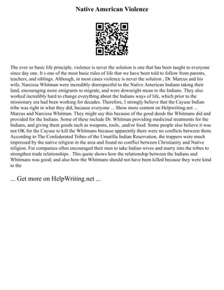 Native American Violence
The ever so basic life principle, violence is never the solution is one that has been taught to everyone
since day one. It s one of the most basic rules of life that we have been told to follow from parents,
teachers, and siblings. Although, in most cases violence is never the solution , Dr. Marcus and his
wife, Narcissa Whitman were incredibly disrespectful to the Native American Indians taking their
land, encouraging more emigrants to migrate, and were downright mean to the Indians. They also
worked incredibly hard to change everything about the Indians ways of life, which prior to the
missionary era had been working for decades. Therefore, I strongly believe that the Cayuse Indian
tribe was right in what they did, because everyone ... Show more content on Helpwriting.net ...
Marcus and Narcissa Whitman. They might say this because of the good deeds the Whitmans did and
provided for the Indians. Some of these include Dr. Whitman providing medicinal treatments for the
Indians, and giving them goods such as weapons, tools, ,and/or food. Some people also believe it was
not OK for the Cayuse to kill the Whitmans because apparently there were no conflicts between them.
According to The Confederated Tribes of the Umatilla Indian Reservation, the trappers were much
impressed by the native religion in the area and found no conflict between Christianity and Native
religion. Fur companies often encouraged their men to take Indian wives and marry into the tribes to
strengthen trade relationships . This quote shows how the relationship between the Indians and
Whitmans was good; and also how the Whitmans should not have been killed because they were kind
to the
... Get more on HelpWriting.net ...
 