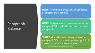 Paragraph
Balance
LOOK: Are some paragraphs much longer
or shorter than others?
LONG: Is there more than one idea in the
paragraph? If so, divide into two or more
paragraphs.
SHORT: does the info belong in another
paragraph? Or if it’s an important point of
its own, how can you expand on it?
Adapted from Howe Centre for Writing Excellence’s “Revision Strategies: Organization”
 