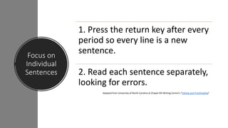 Focus on
Individual
Sentences
1. Press the return key after every
period so every line is a new
sentence.
2. Read each sentence separately,
looking for errors.
Adapted from University of North Carolina at Chapel Hill Writing Centre’s “Editing and Proofreading”
 