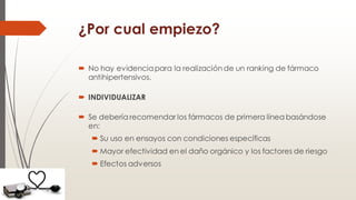 ¿Por cual empiezo?
 No hay evidenciapara la realización de un ranking de fármaco
antihipertensivos.
 INDIVIDUALIZAR
 Se debería recomendar los fármacos de primera línea basándose
en:
 Su uso en ensayos con condiciones específicas
 Mayor efectividad en el daño orgánico y los factores de riesgo
 Efectos adversos
 