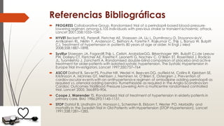 Referencias Bibliográficas
 PROGRESS Collaborative Group. Randomised trial of a perindopril-based blood-pressure-
lowering regimen among 6,105 individuals with previous stroke or transient ischaemic attack.
Lancet 2001;358:1033–1041.
 HYVET Beckett NS, PetersR, Fletcher AE, Staessen JA, Liu L, Dumitrascu D, StoyanovskyV,
Antikainen RL, Nikitin Y, Anderson C, Belhani A, Forette F, Rajkumar C, Thijs L, Banya W, Bulpitt
CJ. Treatment of hypertension in patients 80 years of age or older. N Engl J Med
2008;358:1887–1898.
 SystEur Staessen JA, FagardR,Thijs L, CelisH, ArabidzeGG, Birkenhager WH, Bulpitt CJ,de Leeuw
PW, Dollery CT, Fletcher AE, Forette F, Leonetti G, Nachev C, O’Brien ET, Rosenfeld J, Rodicio
JL, Tuomilehto J, Zanchetti A. Randomised double-blind comparison of placebo and active
treatment for older patients with isolated systolic hypertension. The Systolic Hypertension in
Europe Trial Investigators. Lancet 1997;350:757–764
 ASCOT Dalhof B, Sever PS, Poulter NR, Wedel H, Beevers DG, aulfield M, Collins R, Kjeldsen SE,
Kristinsson A, McInnes GT, Mehlsen J, Neminen M, O’Brien E, Ostergren J. Prevention of
cardiovascular events with an antihypertensive regimen of amlodipine adding perindopril as
required vs. atenolol adding bendro- flumethiazide as required in the Anglo-Scandinavian
Cardiac Outcomes TrialBlood Pressure Lowering Arm a multicentre randomised controlled
trial. Lancet 2005; 366:895–906.
 Coope J, Warrender TS. Randomised trial of treatment of hypertension in elderly patients in
primary care. BMJ 1986;293:1145–1151.
 STOP Dahlof B, Lindholm LH, Hansson L, Schersten B, Ekbom T, Wester PO. Morbidity and
mortality in the Swedish Trial in Old Patients with Hypertension (STOP-Hypertension). Lancet
1991;338:1281–1285.
 
