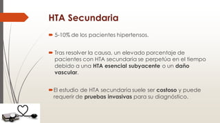 HTA Secundaria
 5-10% de los pacientes hipertensos.
 Tras resolver la causa, un elevado porcentaje de
pacientes con HTA secundaria se perpetúa en el tiempo
debido a una HTA esencial subyacente o un daño
vascular.
El estudio de HTA secundaria suele ser costoso y puede
requerir de pruebas invasivas para su diagnóstico.
 