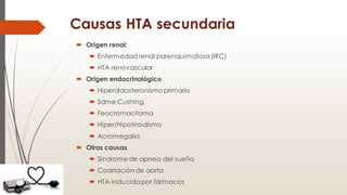 Causas HTA secundaria
 Origen renal:
 Enfermedad renal parenquimatosa (IRC)
 HTA renovascular
 Origen endocrinológico
 Hiperaldosteronismo primario
 Sdme Cushing
 Feocromocitoma
 Hiper/Hipotiroidismo
 Acromegalia
 Otras causas
 Síndrome de apnea del sueño
 Coartación de aorta
 HTA inducida por fármacos
 