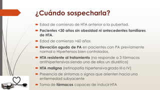 ¿Cuándo sospecharla?
 Edad de comienzo de HTA anterior a la pubertad.
 Pacientes <30 años sin obesidad ni antecedentes familiares
de HTA.
 Edad de comienzo >60 años
 Elevación aguda de PA en pacientes con PA previamente
normal o Hipertensos bien controlados.
 HTA resistente al tratamiento (no responde a 3 fármacos
antihipertensivos siendo uno de ellos un diurético)
 HTA maligna (retinopatía hipertensiva grado III o IV)
 Presencia de síntomas o signos que orienten hacia una
enfermedad subyacente
 Toma de fármacos capaces de inducir HTA
 
