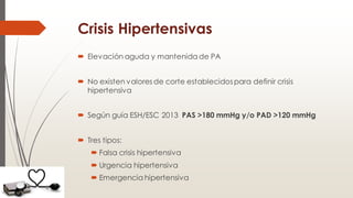 Crisis Hipertensivas
 Elevación aguda y mantenida de PA
 No existen valores de corte establecidospara definir crisis
hipertensiva
 Según guía ESH/ESC 2013 PAS >180 mmHg y/o PAD >120 mmHg
 Tres tipos:
 Falsa crisis hipertensiva
 Urgencia hipertensiva
 Emergencia hipertensiva
 