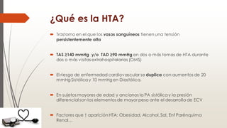 ¿Qué es la HTA?
 Trastorno en el que los vasos sanguíneos tienen una tensión
persistentemente alta
 TAS ≥140 mmHg y/o TAD ≥90 mmHg en dos o más tomas de HTA durante
dos o más visitasextrahospitalarias (OMS)
 El riesgo de enfermedad cardiovascular se duplica con aumentos de 20
mmHg Sistólica y 10 mmHg en Diastólica.
 En sujetos mayores de edad y ancianos la PA sistólica y la presión
diferencial son los elementos de mayor peso ante el desarrollo de ECV
 Factores que ↑ aparición HTA: Obesidad, Alcohol,Sal, Enf Parénquima
Renal…
 
