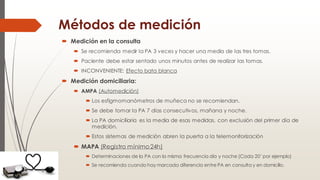 Métodos de medición
 Medición en la consulta
 Se recomienda medir la PA 3 veces y hacer una media de las tres tomas.
 Paciente debe estar sentado unos minutos antes de realizar las tomas.
 INCONVENIENTE: Efecto bata blanca
 Medición domiciliaria:
 AMPA (Automedición)
 Los esfigmomanómetros de muñeca no se recomiendan.
 Se debe tomar la PA 7 días consecutivos, mañana y noche.
 La PA domiciliaria es la media de esas medidas, con exclusión del primer día de
medición.
 Estos sistemas de medición abren la puerta a la telemonitorización
 MAPA (Registro mínimo24h)
 Determinaciones de la PA con la misma frecuencia día y noche (Cada 20’ por ejemplo)
 Se recomienda cuando hay marcada diferencia entre PA en consulta y en domicilio.
 