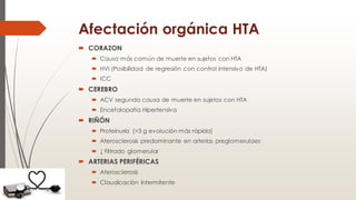 Afectación orgánica HTA
 CORAZON
 Causa más común de muerte en sujetos con HTA
 HVI (Posibilidad de regresión con control intensivo de HTA)
 ICC
 CEREBRO
 ACV segunda causa de muerte en sujetos con HTA
 Encefalopatía Hipertensiva
 RIÑÓN
 Proteinuria (>3 g evolución más rápida)
 Aterosclerosis predominante en arterias preglomerulaes
 ↓ Filtrado glomerular
 ARTERIAS PERIFÉRICAS
 Aterosclerosis
 Claudicación intermitente
 