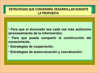Para que el alumnado sea cada vez más autónomo (procesamiento de la información). Para que pueda compartir la construcción del conocimiento. Estrategias   de cooperación. Estrategias   de autoevaluación y coevaluación.   ESTRATEGIAS QUE CONVENDRÍA   DESARROLLAR DURANTE LA PROPUESTA  