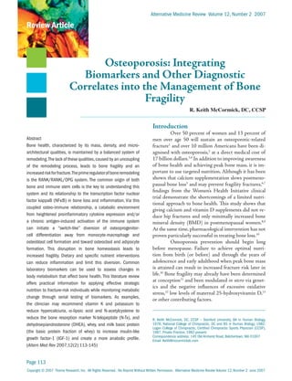 Alternative Medicine Review Volume 12, Number 2 2007

Review Article



                                  Osteoporosis: Integrating
                             Biomarkers and Other Diagnostic
                           Correlates into the Management of Bone
                                            Fragility
                                                                                                           R. Keith McCormick, DC, CCSP


                                                                                  Introduction
                                                                                            Over 50 percent of women and 13 percent of
Abstract                                                                          men over age 50 will sustain an osteoporotic-related
Bone health, characterized by its mass, density, and micro-                       fracture1 and over 10 million Americans have been di-
architectural qualities, is maintained by a balanced system of                    agnosed with osteoporosis,2 at a direct medical cost of
remodeling. The lack of these qualities, caused by an uncoupling                  17 billion dollars.3,4 In addition to improving awareness
of the remodeling process, leads to bone fragility and an                         of bone health and achieving peak bone mass, it is im-
increased risk for fracture.The prime regulator of bone remodeling                portant to use targeted nutrition. Although it has been
is the RANK/RANKL/OPG system. The common origin of both                           shown that calcium supplementation slows postmeno-
bone and immune stem cells is the key to understanding this                       pausal bone loss5 and may prevent fragility fractures,6,7
                                                                                  findings from the Women’s Health Initiative clinical
system and its relationship to the transcription factor nuclear
                                                                                  trial demonstrate the shortcomings of a limited nutri-
factor kappaB (NFkB) in bone loss and inflammation. Via this
                                                                                  tional approach to bone health. This study shows that
coupled osteo-immune relationship, a catabolic environment
                                                                                  giving calcium and vitamin D supplements did not re-
from heightened proinflammatory cytokine expression and/or                        duce hip fractures and only minimally increased bone
a chronic antigen-induced activation of the immune system                         mineral density (BMD) in postmenopausal women.8,9
can initiate a “switch-like” diversion of osteoprogenitor-                        At the same time, pharmacological intervention has not
cell differentiation away from monocyte-macrophage and                            proven particularly successful in treating bone loss.10
osteoblast cell formation and toward osteoclast and adipocyte                               Osteoporosis prevention should begin long
formation. This disruption in bone homeostasis leads to                           before menopause. Failure to achieve optimal nutri-
increased fragility. Dietary and specific nutrient interventions                  tion from birth (or before) and through the years of
can reduce inflammation and limit this diversion. Common                          adolescence and early adulthood when peak bone mass
laboratory biomarkers can be used to assess changes in                            is attained can result in increased fracture risk later in
body metabolism that affect bone health. This literature review                   life.10 Bone fragility may already have been determined
                                                                                  at conception11 and been modulated in utero via genet-
offers practical information for applying effective strategic
                                                                                  ics and the negative influences of excessive oxidative
nutrition to fracture-risk individuals while monitoring metabolic
                                                                                  stress,12 low levels of maternal 25-hydroxyvitamin D,13
change through serial testing of biomarkers. As examples,
                                                                                  or other contributing factors.
the clinician may recommend vitamin K and potassium to
reduce hypercalciuria, a-lipoic acid and N-acetylcysteine to
reduce the bone resorption marker N-telopeptide (N-Tx), and                       R. Keith McCormick, DC, CCSP – Stanford University, BA in Human Biology,
dehydroepiandrosterone (DHEA), whey, and milk basic protein                       1978; National College of Chiropractic, DC and BS in Human Biology, 1982;
                                                                                  Logan College of Chiropractic, Certified Chiropractic Sports Physician (CCSP),
(the basic protein fraction of whey) to increase insulin-like                     1987; Private Practice, 1982-present.
                                                                                  Correspondence address: 145 Old Amherst Road, Belchertown, MA 01007
growth factor-1 (IGF-1) and create a more anabolic profile.                       Email: Keith@mccormickdc.com
(Altern Med Rev 2007;12(2):113-145)


Page 113
Copyright © 2007 Thorne Research, Inc. All Rights Reserved. No Reprint Without Written Permission. Alternative Medicine Review Volume 12, Number 2 June 2007
 