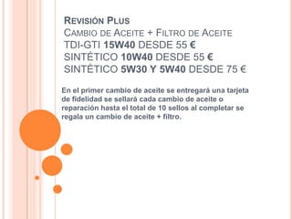 REVISIÓN PLUS
CAMBIO DE ACEITE + FILTRO DE ACEITE
TDI-GTI 15W40 DESDE 55 €
SINTÉTICO 10W40 DESDE 55 €
SINTÉTICO 5W30 Y 5W40 DESDE 75 €
En el primer cambio de aceite se entregará una tarjeta
de fidelidad se sellará cada cambio de aceite o
reparación hasta el total de 10 sellos al completar se
regala un cambio de aceite + filtro.
 