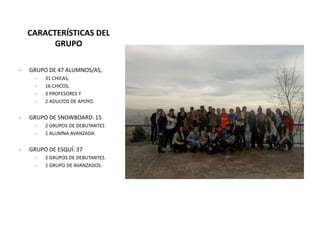 CARACTERÍSTICAS DEL
GRUPO
- GRUPO DE 47 ALUMNOS/AS,
- 31 CHICAS,
- 16 CHICOS,
- 3 PROFESORES Y
- 2 ADULTOS DE APOYO.
- GRUPO DE SNOWBOARD: 15
- 2 GRUPOS DE DEBUTANTES
- 1 ALUMNA AVANZADA.
- GRUPO DE ESQUÍ: 37
- 2 GRUPOS DE DEBUTANTES
- 1 GRUPO DE AVANZADOS.
 