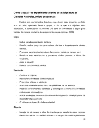 20
Como trabajar los experimentos dentro de la asignaturade
Ciencias Naturales,(micro enseñanza)
Existen seis componentes didácticos que deben estar presentes en todo
acto educativo operando frente a grupos, a fin de que sus objetivos sean
alcanzados, a continuación se presenta una serie de actividades a seguir para
trabajar de manera productiva los experimentos según (Urbina, 2014)
Inicio
- Motiva para la presentación del tema
- Desafía, realiza preguntas provocativas, da ligar a la controversia, plantea
dilemas.
- Promueve experiencias (simulacro, laboratorio, trabajo de campo, etc.)
- Relaciona con experiencias y problemas vitales pasados y futuros del
estudiante.
- Atrae la atención
- Detecta conocimientos previos
Desarrollo
- Clarificar el objetivo
- Relacionar actividades con los objetivos
- Profundizar el tema o suficiente
- Adecuar e mano del tema a ritmo de aprendizaje de los alumnos
- Incorpora conocimientos científicos y tecnológicos a través de actividades
motivadoras e innovadoras
- Aplica estrategias didácticas basadas en la indignación con el propósito de
desarrollar el pensamiento
- Contribuye al desarrollo de la creatividad
Síntesis
- Manejar de tal manera la labor de síntesis que os estudiantes sean capaces
de arribar a juicios conclusivos acordes con sus propios criterios personales
 