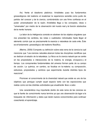7
Así, frente al idealismo platónico. Aristóteles puso los fundamentos
gnoseológicos del realismo al revalorizar la experiencia sensible como punto de
partida del conocer y de la ciencia, combinándola con una firme confianza en el
poder universalizador de la razón. Aristóteles llega a los conceptos, ideas o
"universales" por medio de la observación del mundo real y la función abstractiva
de la mente humana.
La labor de la inteligencia consiste en abstraer de los objetos singulares que
nos presentan los sentidos, las notas o cualidades individuales hasta llegar al
elemento común que es precisamente la esencia o naturaleza de cada ente. Éste
es el fundamento gnoseológico del realismo filosófico.
(Merino, 2009) Comparte su definición sobre esta rama de la ciencia la cual
menciona que “Las ciencias naturales abarcan todas las disciplinas científicas que
se dedican al estudio de la naturaleza. La física es la ciencia natural que se centra
en las propiedades e interacciones de la materia, la energía, el espacio y el
tiempo. Los componentes fundamentales del universo forman parte de su campo
de acción. La química, en cambio, se focaliza en la materia: su composición,
estructura, propiedades y cambios que experimenta durante distintos tipos de
reaccione”.
Promover el conocimiento de la diversidad natural que existe es uno de los
objetivos que persigue cumplir aquel espacio tanto con las exposiciones que
realiza como con las distintas actividades que anualmente lleva a cabo
Una característica muy importante dentro de esta rama de las ciencias es
que la fuente de conocimiento nunca termina ya que una observación da lugar a la
búsqueda de información y datos que darán nuevos conocimientos para continuar
cosechando el aprendizaje.
 