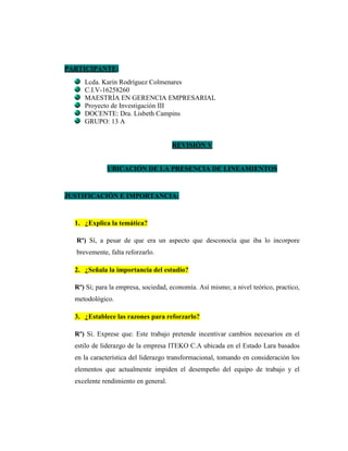 PARTICIPANTE:
Lcda. Karin Rodríguez Colmenares
C.I.V-16258260
MAESTRÍA EN GERENCIA EMPRESARIAL
Proyecto de Investigación III
DOCENTE: Dra. Lisbeth Campins
GRUPO: 13 A
REVISIÓN V
UBICACIÓN DE LA PRESENCIA DE LINEAMIENTOS
JUSTIFICACIÓN E IMPORTANCIA:
1. ¿Explica la temática?
Rº) Sí, a pesar de que era un aspecto que desconocía que iba lo incorpore
brevemente, falta reforzarlo.
2. ¿Señala la importancia del estudio?
Rº) Sí; para la empresa, sociedad, economía. Así mismo; a nivel teórico, practico,
metodológico.
3. ¿Establece las razones para reforzarlo?
Rº) Sí. Exprese que: Este trabajo pretende incentivar cambios necesarios en el
estilo de liderazgo de la empresa ITEKO C.A ubicada en el Estado Lara basados
en la característica del liderazgo transformacional, tomando en consideración los
elementos que actualmente impiden el desempeño del equipo de trabajo y el
excelente rendimiento en general.
 