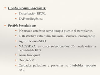 ❖ Grado recomendación A:
❖ Exacerbación EPOC.
❖ EAP cardiogénico.
❖ Posible beneﬁcio en:
❖ FQ: usado con éxito como terapia puente al transplante.
❖ E. Restrictiva extrapulm. (neuromusculares, toracógenos).
❖ Agudizaciones SHO.
❖ NAC/SDRA: en casos seleccionados (ID: puede evitar la
necesidad de IOT)
❖ Asma bronquial
❖ Destete VMI.
❖ Cuidados paliativos y pacientes no intubables: soporte
resp.
 