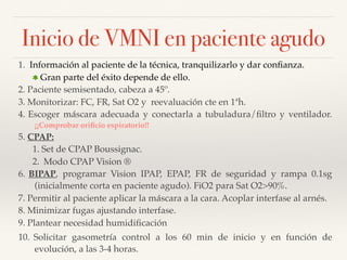 Inicio de VMNI en paciente agudo
1. Información al paciente de la técnica, tranquilizarlo y dar conﬁanza.
Gran parte del éxito depende de ello.
2. Paciente semisentado, cabeza a 45º.
3. Monitorizar: FC, FR, Sat O2 y reevaluación cte en 1ªh.
4. Escoger máscara adecuada y conectarla a tubuladura/ﬁltro y ventilador.
¡¡Comprobar oriﬁcio espiratorio!!
5. CPAP:
1. Set de CPAP Boussignac.
2. Modo CPAP Vision ®
6. BIPAP, programar Vision IPAP, EPAP, FR de seguridad y rampa 0.1sg
(inicialmente corta en paciente agudo). FiO2 para Sat O2>90%.
7. Permitir al paciente aplicar la máscara a la cara. Acoplar interfase al arnés.
8. Minimizar fugas ajustando interfase.
9. Plantear necesidad humidiﬁcación
10. Solicitar gasometría control a los 60 min de inicio y en función de
evolución, a las 3-4 horas.
 