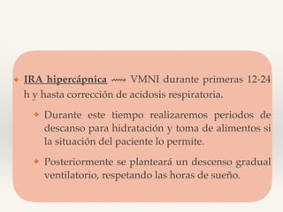 ❖ IRA hipercápnica ⟿ VMNI durante primeras 12-24
h y hasta corrección de acidosis respiratoria.
❖ Durante este tiempo realizaremos periodos de
descanso para hidratación y toma de alimentos si
la situación del paciente lo permite.
❖ Posteriormente se planteará un descenso gradual
ventilatorio, respetando las horas de sueño.
 