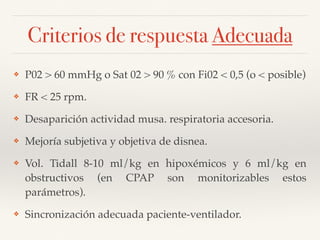 Criterios de respuesta Adecuada
❖ P02 > 60 mmHg o Sat 02 > 90 % con Fi02 < 0,5 (o < posible)
❖ FR < 25 rpm.
❖ Desaparición actividad musa. respiratoria accesoria.
❖ Mejoría subjetiva y objetiva de disnea.
❖ Vol. Tidall 8-10 ml/kg en hipoxémicos y 6 ml/kg en
obstructivos (en CPAP son monitorizables estos
parámetros).
❖ Sincronización adecuada paciente-ventilador.
 