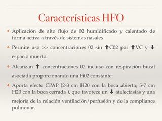 Características HFO
❖ Aplicación de alto ﬂujo de 02 humidiﬁcado y calentado de
forma activa a través de sistemas nasales
❖ Permite uso >> concentraciones 02 sin C02 por VC y ➡
espacio muerto.
❖ Alcanzan concentraciones 02 incluso con respiración bucal
asociada proporcionando una Fi02 constante.
❖ Aporta efecto CPAP (2-3 cm H20 con la boca abierta; 5-7 cm
H20 con la boca cerrada ), que favorece un ➡ atelectasias y una
mejoría de la relación ventilación/perfusión y de la compliance
pulmonar.
 