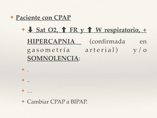 ❖ Paciente con CPAP
❖ ➡ Sat O2, FR y W respiratorio, +
HIPERCAPNIA (conﬁrmada en
g a s o m e t r í a a r t e r i a l ) y / o
SOMNOLENCIA:
❖ .
❖ ..
❖ …
❖ Cambiar CPAP a BIPAP.
 