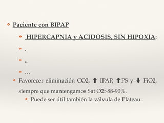 ❖ Paciente con BIPAP
❖ HIPERCAPNIA y ACIDOSIS, SIN HIPOXIA:
❖ .
❖ ..
❖ …
❖ Favorecer eliminación CO2, IPAP, PS y ➡ FiO2,
siempre que mantengamos Sat O2>88-90%.
❖ Puede ser útil también la válvula de Plateau.
 