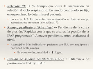 ❖ Relación I/E ➙ % tiempo que dura la inspiración en
relación al ciclo respiratorio. En modo controlado se ﬁja,
en espontáneo lo determina el paciente.
❖ En c.n es 1/2. En pacientes con obstrucción al ﬂujo se alarga,
aconsejándose aumentar la relación a 1/3.
❖ Rampa, pendiente o “Rise time” ➙ Pendiente de la curva
de presión.“Rapidez con la que se alcanza la presión de la
IPAP programada”. A mayor pendiente, antes se alcanza el
nivel.
❖ Aconsejable: Mas inclinada en pacientes con IRA, con taquipnea y
necesidad de ﬂujos altos.
❖ En otros ⟿ Incomodidad y fugas.
❖ Presión de soporte ventilatorio (PSV) ➙ Diferencia de
presión entre IPAP y EPAP.
 