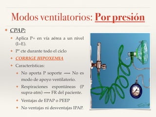 Modos ventilatorios: Por presión
❖ CPAP:
❖ Aplica P+ en vía aérea a un nivel
(I=E).
❖ Pº cte durante todo el ciclo
❖ CORRIGE HIPOXEMIA
❖ Características:
❖ No aporta P soporte ⟿ No es
modo de apoyo ventilatorio.
❖ Respiraciones espontáneas (P
supra-atm) ⟿ FR del paciente.
❖ Ventajas de EPAP o PEEP
❖ No ventajas ni desventajas IPAP.
 
