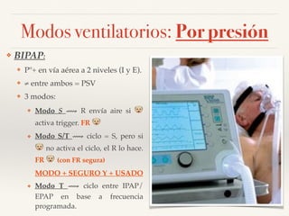 Modos ventilatorios: Por presión
❖ BIPAP:
❖ Pº+ en vía aérea a 2 niveles (I y E).
❖ ≠ entre ambos = PSV
❖ 3 modos:
❖ Modo S ⟿ R envía aire si !
activa trigger. FR !
❖ Modo S/T ⟿ ciclo = S, pero si
! no activa el ciclo, el R lo hace.
FR ! (con FR segura)
MODO + SEGURO Y + USADO
❖ Modo T ⟿ ciclo entre IPAP/
EPAP en base a frecuencia
programada.
 