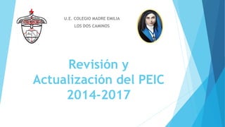 U.E. COLEGIO MADRE EMILIA 
LOS DOS CAMINOS 
Revisión y 
Actualización del PEIC 
2014-2017 
 