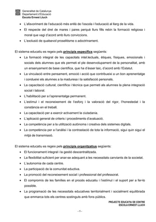 Generalitat de Catalunya
Departament d’Educació
Escola Ernest Lluch
PROJECTE EDUCATIU DE CENTRE
ESCOLA ERNEST LLUCH
- 9 -
• L’afavoriment de l’educació més enllà de l’escola i l’educació al llarg de la vida.
• El respecte del dret de mares i pares perquè llurs fills rebin la formació religiosa i
moral que vagi d’acord amb llurs conviccions.
• L’exclusió de qualsevol proselitisme o adoctrinament.
El sistema educatiu es regeix pels principis específics següents:
• La formació integral de les capacitats intel.lectuals, ètiques, físiques, emocionals i
socials dels alumnes que els permeti el ple desenvolupament de la personalitat, amb
un ensenyament de base científica, que ha d’ésser laic, d’acord amb l’Estatut.
• La vinculació entre pensament, emoció i acció que contribueixi a un bon aprenentatge
i condueixi els alumnes a la maduresa i la satisfacció personals.
• La capacitació cultural, científica i tècnica que permeti als alumnes la plena integració
social i laboral.
• L’habilitació per a l’aprenentatge permanent.
• L’estímul i el reconeixement de l’esforç i la valoració del rigor, l’honestedat i la
constància en el treball.
• La capacitació per a exercir activament la ciutadania.
• L’aplicació general de criteris i procediments d’avaluació.
• La competència per a la utilització autònoma i creativa dels sistemes digitals.
• La competència per a l’anàlisi i la contrastació de tota la informació, sigui quin sigui el
mitjà de transmissió.
El sistema educatiu es regeix pels principis organitzatius següents:
• El funcionament integral i la gestió descentralitzada.
• La flexibilitat suficient per anar-se adequant a les necessitats canviants de la societat.
• L’autonomia de cada centre.
• La participació de la comunitat eductiva.
• La promoció del reconeixement social i professional del professorat.
• El compromís de les famílies en el procés educatiu i l’estímul i el suport per a fer-lo
possible.
• La programació de les necessitats educatives territorialment i socialment equilibrada
que emmarca tots els centres sostinguts amb fons públics.
 
