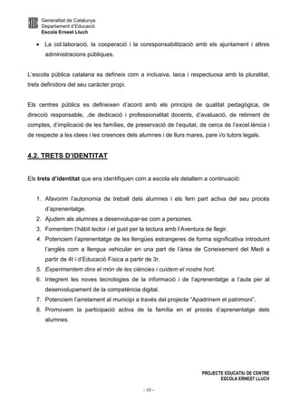 Generalitat de Catalunya
Departament d’Educació
Escola Ernest Lluch
PROJECTE EDUCATIU DE CENTRE
ESCOLA ERNEST LLUCH
- 10 -
• La col.laboració, la cooperació i la coresponsabilització amb els ajuntament i altres
administracions públiques.
L’escola pública catalana es defineix com a inclusiva, laica i respectuosa amb la pluralitat,
trets definidors del seu caràcter propi.
Els centres públics es defineixen d’acord amb els principis de qualitat pedagògica, de
direcció responsable, ,de dedicació i professionalitat docents, d’avaluació, de retiment de
comptes, d’implicació de les famílies, de preservació de l’equitat, de cerca de l’excel.lència i
de respecte a les idees i les creences dels alumnes i de llurs mares, pare i/o tutors legals.
4.2. TRETS D’IDENTITAT
Els trets d’identitat que ens identifiquen com a escola els detallem a continuació:
1. Afavorim l’autonomia de treball dels alumnes i els fem part activa del seu procés
d’aprenentatge.
2. Ajudem als alumnes a desenvolupar-se com a persones.
3. Fomentem l’hàbit lector i el gust per la lectura amb l’Aventura de llegir.
4. Potenciem l’aprenentatge de les llengües estrangeres de forma significativa introduint
l’anglès com a llengua vehicular en una part de l’àrea de Coneixement del Medi a
partir de 4t i d’Educació Física a partir de 3r.
5. Experimentem dins el món de les ciències i cuidem el nostre hort.
6. Integrem les noves tecnologies de la informació i de l’aprenentatge a l’aula per al
desenvolupament de la competència digital.
7. Potenciem l’arrelament al municipi a través del projecte “Apadrinem el patrimoni”.
8. Promovem la participació activa de la família en el procés d’aprenentatge dels
alumnes.
 