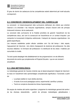 Generalitat de Catalunya
Departament d’Educació
Escola Ernest Lluch
PROJECTE EDUCATIU DE CENTRE
ESCOLA ERNEST LLUCH
- 15 -
El grau de domini de cadascuna de les competències estarà determinat pel nivell educatiu
corresponent.
6.2. CONCRECIÓ I DESENVOLUPAMENT DEL CURRÍCULUM
La concreció i el desenvolupament dels currículums defineixen els criteris que orienten
l’atenció a la diversitat i les mesures organitzatives, sempre d’acord amb els principis
d’educació inclusiva i de la coeducació.
La concreció dels currículums té la finalitat prioritària de garantir l’assoliment de les
competències claus, així com la consecució de l’excel.lència en un context d’equitat i pot
comportar la incorporació d’objectius addicionals i l’adopció de mesures organitzatives i de
gestió específiques.
Les mesures establertes poden afectar variables com l’ús del temps i dels espais,
l’agrupament de l’alumnat, i els criteris d’assignació de docència del professorat, l’ús dels
recursos didàctics i la formació del professorat i la distribució de les àrees i matèries per
comunitats i/o nivells.
Tot això queda desplegat més detalladament en les programacions i en els diferents
documents de centre que complementen el Projecte Educatiu i que es van revisant i
actualitzant.
6.3. LÍNIA METODOLÒGICA
La metodologia general de l’escola s’orienta cap al desenvolupament integral de l’alumnat i
es baso en l’assoliment dels aprenentatges competencials significatius i funcionals a partir
de:
• La pròpia realitat on viuen els/les alumnes.
• A través d’una accó pedagògica activa, experimental, científica i pràctica.
• Tenint en compte la diversitat de ritmes d’aprenentatge.
Els equips de mestres del centre organitzen i programen la metodologia general del centre i
de les diverses àrees/àmbits partint de principis metodològics globalitzadors i
 