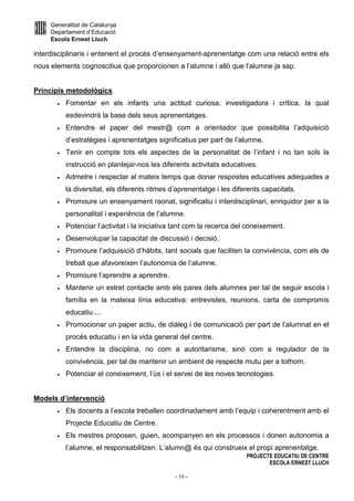 Generalitat de Catalunya
Departament d’Educació
Escola Ernest Lluch
PROJECTE EDUCATIU DE CENTRE
ESCOLA ERNEST LLUCH
- 16 -
interdisciplinaris i entenent el procés d’ensenyament-aprenentatge com una relació entre els
nous elements cognoscitius que proporcionen a l’alumne i allò que l’alumne ja sap.
Principis metodològics
• Fomentar en els infants una actitud curiosa, investigadora i crítica, la qual
esdevindrà la base dels seus aprenentatges.
• Entendre el paper del mestr@ com a orientador que possibilita l’adquisició
d’estratègies i aprenentatges significatius per part de l’alumne.
• Tenir en compte tots els aspectes de la personalitat de l’infant i no tan sols la
instrucció en plantejar-nos les diferents activitats educatives.
• Admetre i respectar al mateix temps que donar respostes educatives adequades a
la diversitat, els diferents ritmes d’aprenentatge i les diferents capacitats.
• Promoure un ensenyament raonat, significatiu i interdisciplinari, enriquidor per a la
personalitat i experiència de l’alumne.
• Potenciar l’activitat i la iniciativa tant com la recerca del coneixement.
• Desenvolupar la capacitat de discussió i decisió.
• Promoure l’adquisició d’hàbits, tant socials que faciliten la convivència, com els de
treball que afavoreixen l’autonomia de l’alumne.
• Promoure l’aprendre a aprendre.
• Mantenir un estret contacte amb els pares dels alumnes per tal de seguir escola i
família en la mateixa línia educativa: entrevistes, reunions, carta de compromís
educatiu....
• Promocionar un paper actiu, de diàleg i de comunicació per part de l’alumnat en el
procés educatiu i en la vida general del centre.
• Entendre la disciplina, no com a autoritarisme, sinó com a regulador de la
convivència, per tal de mantenir un ambient de respecte mutu per a tothom.
• Potenciar el coneixement, l’ús i el servei de les noves tecnologies.
Models d’intervenció
• Els docents a l’escola treballen coordinadament amb l’equip i coherentment amb el
Projecte Educatiu de Centre.
• Els mestres proposen, guien, acompanyen en els processos i donen autonomia a
l’alumne, el responsabilitzen. L’alumn@ és qui construeix el propi aprenentatge.
 