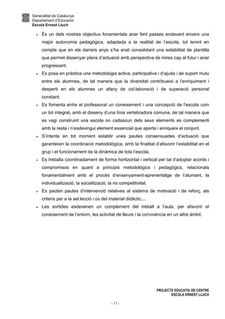 Generalitat de Catalunya
Departament d’Educació
Escola Ernest Lluch
PROJECTE EDUCATIU DE CENTRE
ESCOLA ERNEST LLUCH
- 17 -
• És un dels nostres objectius fonamentals anar fent passes endavant envers una
major autonomia pedagògica, adaptada a la realitat de l’escola, tot tenint en
compte que en els darrers anys s’ha anat consolidant una estabilitat de plantilla
que permet dissenyar plans d’actuació amb perspectiva de mires cap al futur i anar
progressant.
• Es posa en pràctica una metodologia activa, participativa i d’ajuda i de suport mutu
entre els alumnes, de tal manera que la diversitat contribueixi a l’enriquiment i
desperti en els alumnes un afany de col.laboració i de superació personal
constant.
• Es fomenta entre el professorat un coneixement i una concepció de l’escola com
un tot integrat, amb el disseny d’una línia vertebradora comuna, de tal manera que
es vagi construint una escola on cadascun dels seus elements es complementi
amb la resta i n’esdevingui element essencial que aporta i enriqueix el conjunt.
• S’intenta en tot moment establir unes pautes consensuades d’actuació que
garanteixin la coordinació metodològica, amb la finalitat d’afavorir l’estabilitat en el
grup i el funcionament de la dinàmica de tota l’escola.
• Es treballa coordinadament de forma horitzontal i vertical per tal d’adoptar acords i
compromisos en quant a principis metodològics i pedagògics, relacionats
fonamentalment amb el procés d’ensenyament-aprenentatge de l’alumant, la
individualització, la socialització, la no competitivitat.
• Es pacten pautes d’intervenció relatives al sistema de motivació i de reforç, els
criteris per a la sel.lecció i ús del material didàctic,...
• Les sortides esdevenen un complement del treball a l’aula, per afavorir el
coneixement de l’entorn, les activitat de lleure i la convivència en un altre àmbit.
 